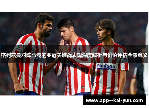 格列兹曼对阵马竞的亚冠关键战表现深度解析与价值评估全景意义